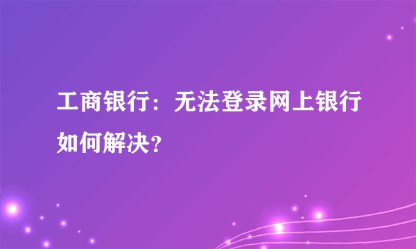 工商银行：无法登录网上银行如何解决？