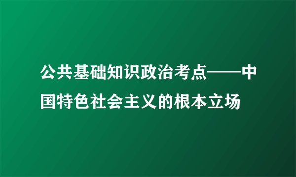 公共基础知识政治考点——中国特色社会主义的根本立场