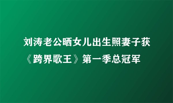 刘涛老公晒女儿出生照妻子获《跨界歌王》第一季总冠军