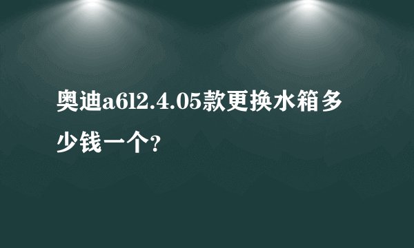 奥迪a6l2.4.05款更换水箱多少钱一个？