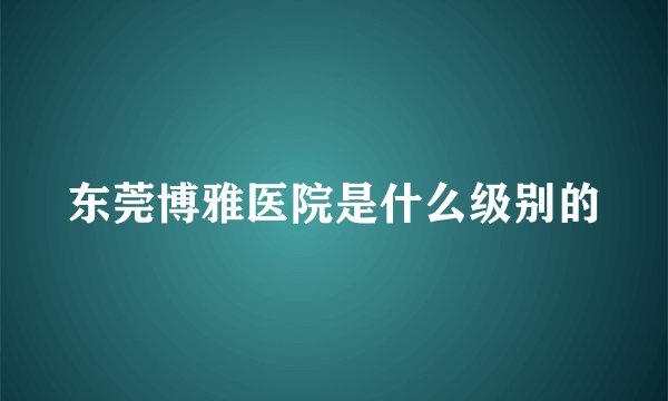 东莞博雅医院是什么级别的