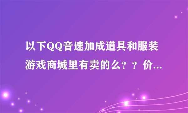 以下QQ音速加成道具和服装游戏商城里有卖的么？？价钱各是多少？？要图的~ 谢谢~