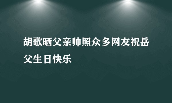 胡歌晒父亲帅照众多网友祝岳父生日快乐