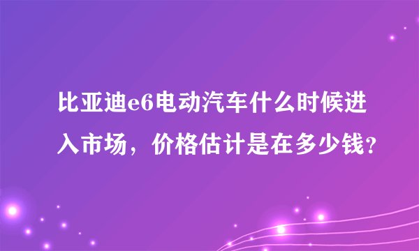 比亚迪e6电动汽车什么时候进入市场，价格估计是在多少钱？
