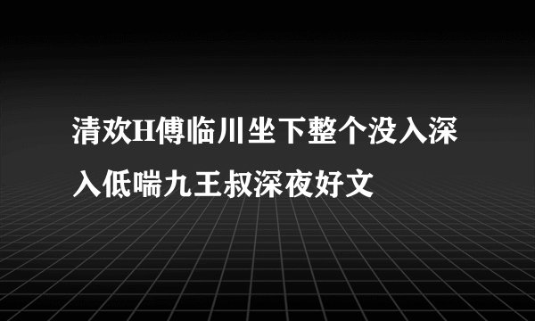 清欢H傅临川坐下整个没入深入低喘九王叔深夜好文