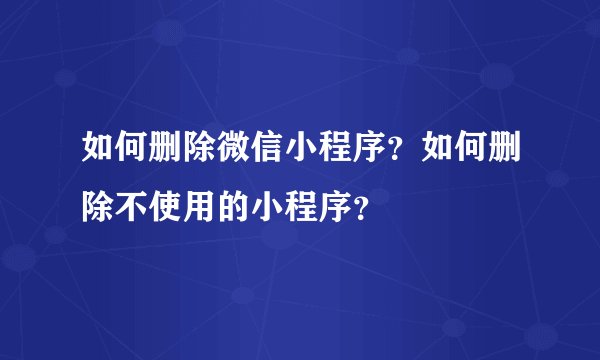 如何删除微信小程序？如何删除不使用的小程序？