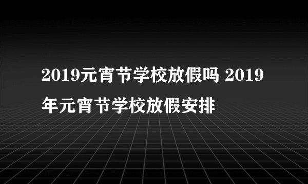 2019元宵节学校放假吗 2019年元宵节学校放假安排
