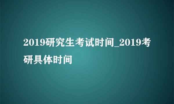 2019研究生考试时间_2019考研具体时间