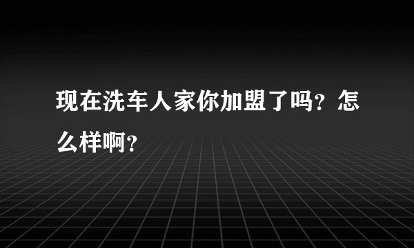 现在洗车人家你加盟了吗？怎么样啊？