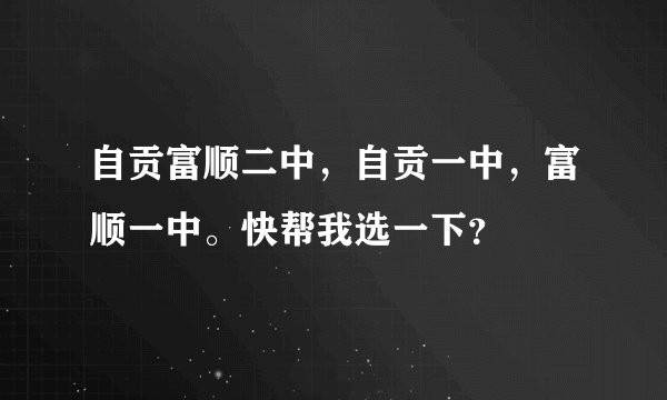 自贡富顺二中，自贡一中，富顺一中。快帮我选一下？