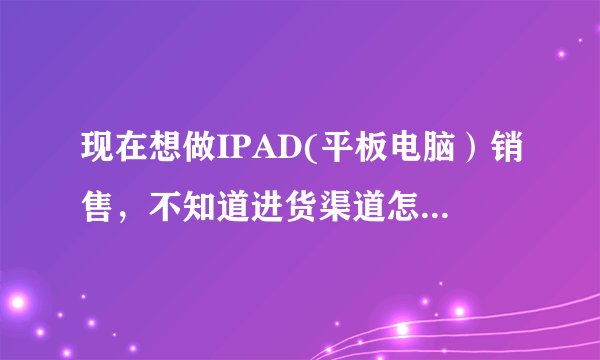 现在想做IPAD(平板电脑）销售，不知道进货渠道怎样找，大家知道的给个建议！或者加盟也可以。现在想做IPAD