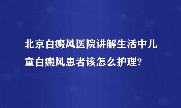 北京白癜风医院讲解生活中儿童白癜风患者该怎么护理?