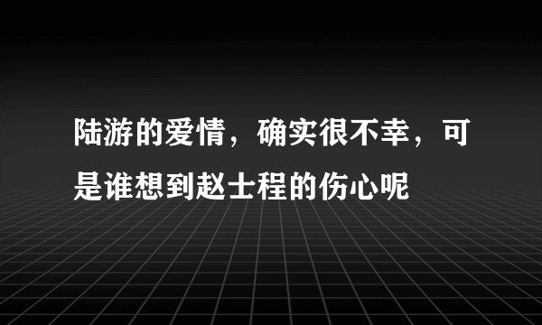 陆游的爱情,确实很不幸,可是谁想到赵士程的伤心呢