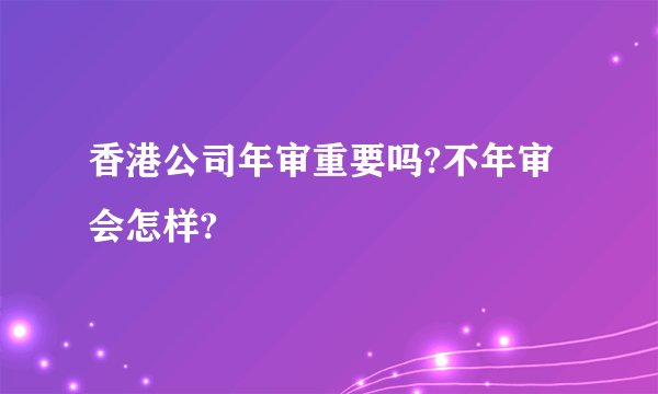 香港公司年审重要吗?不年审会怎样?