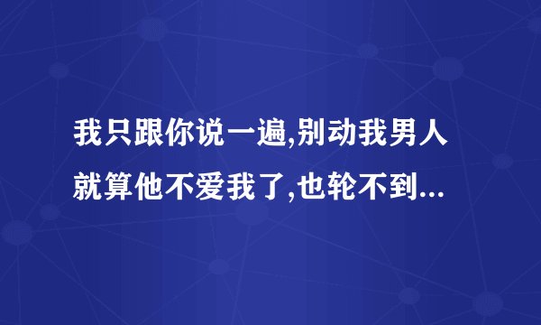 我只跟你说一遍,别动我男人就算他不爱我了,也轮不到你 续个情侣的下句。