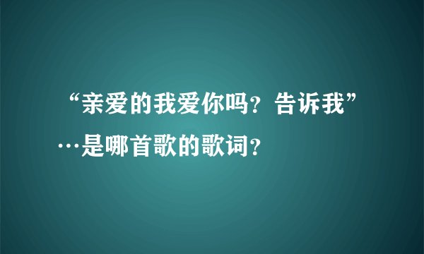 “亲爱的我爱你吗?告诉我”…是哪首歌的歌词?