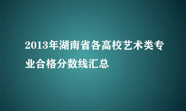2013年湖南省各高校艺术类专业合格分数线汇总