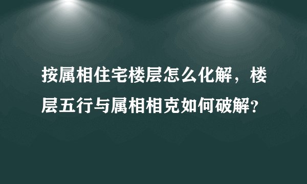 按属相住宅楼层怎么化解，楼层五行与属相相克如何破解？