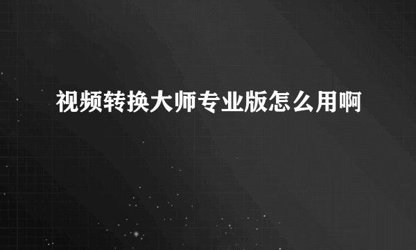 视频转换大师专业版怎么用啊