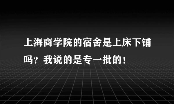 上海商学院的宿舍是上床下铺吗？我说的是专一批的！