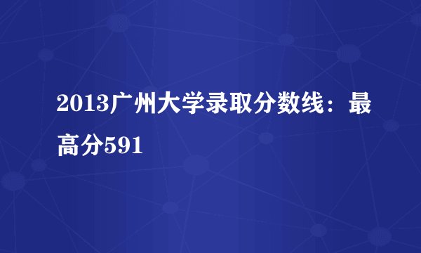 2013广州大学录取分数线：最高分591
