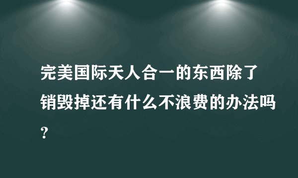 完美国际天人合一的东西除了销毁掉还有什么不浪费的办法吗？