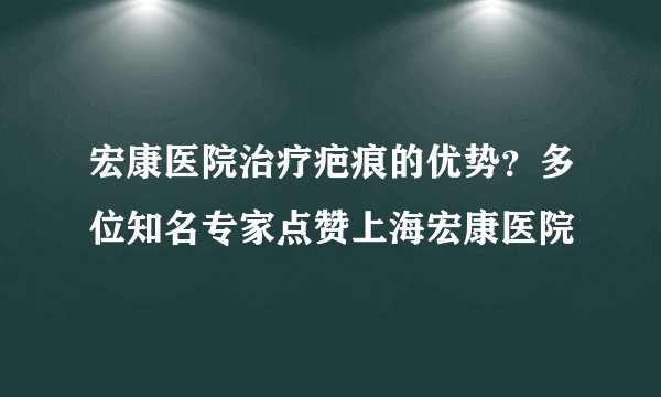 宏康医院治疗疤痕的优势？多位知名专家点赞上海宏康医院