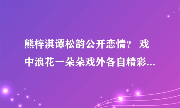 熊梓淇谭松韵公开恋情？ 戏中浪花一朵朵戏外各自精彩各找各恋情