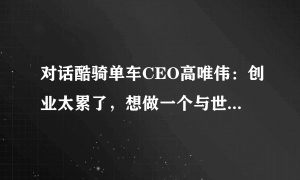 对话酷骑单车CEO高唯伟：创业太累了，想做一个与世无争的人
