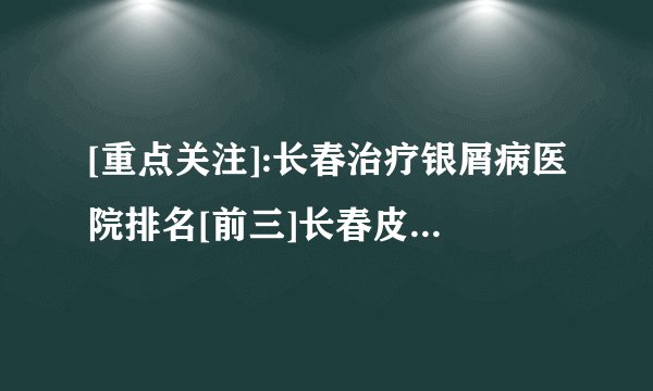 [重点关注]:长春治疗银屑病医院排名[前三]长春皮肤病医院「排名详情」