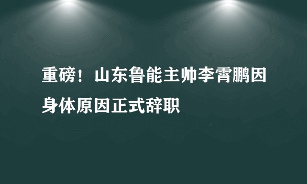 重磅！山东鲁能主帅李霄鹏因身体原因正式辞职