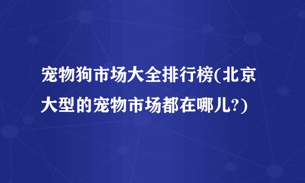 宠物狗市场大全排行榜(北京大型的宠物市场都在哪儿?)