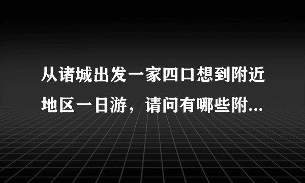 从诸城出发一家四口想到附近地区一日游,请问有哪些附近景点比较适合?