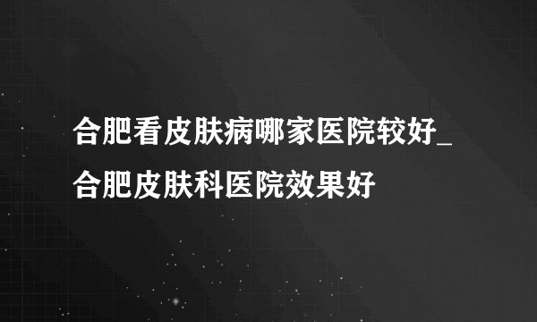合肥看皮肤病哪家医院较好_合肥皮肤科医院效果好