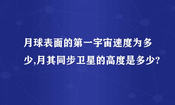 月球表面的第一宇宙速度为多少,月其同步卫星的高度是多少?