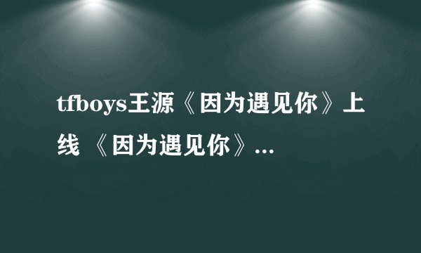 tfboys王源《因为遇见你》上线 《因为遇见你》试听及歌词