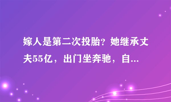 嫁人是第二次投胎？她继承丈夫55亿，出门坐奔驰，自己又赚了50亿