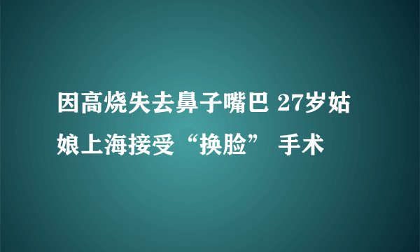因高烧失去鼻子嘴巴 27岁姑娘上海接受“换脸” 手术