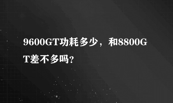 9600GT功耗多少，和8800GT差不多吗？