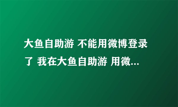 大鱼自助游 不能用微博登录了 我在大鱼自助游 用微博登录的方式 预定的民宿 现在不能登录了 只有手机号和微信登录 怎么？