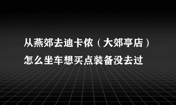从燕郊去迪卡侬（大郊亭店）怎么坐车想买点装备没去过