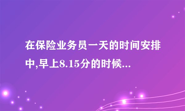 在保险业务员一天的时间安排中,早上8.15分的时候应该做什么样的工作？
