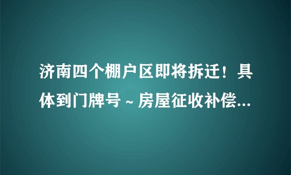 济南四个棚户区即将拆迁！具体到门牌号～房屋征收补偿方案公布