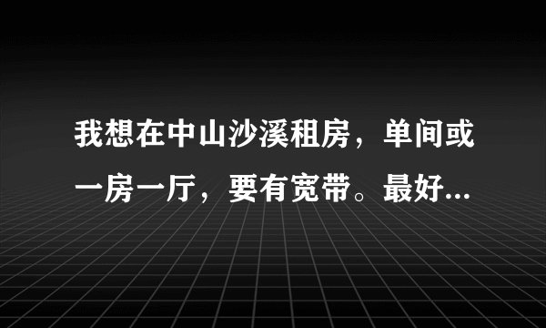 我想在中山沙溪租房，单间或一房一厅，要有宽带。最好能离富华总站不远。谁可以推荐下？