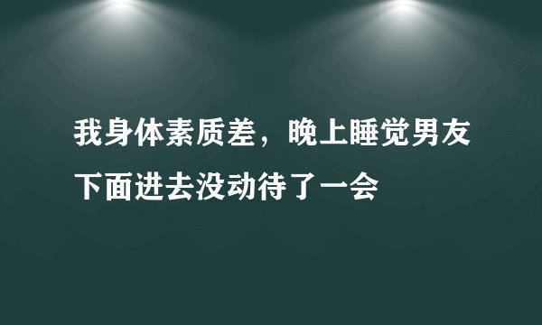 我身体素质差，晚上睡觉男友下面进去没动待了一会
