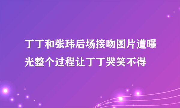 丁丁和张玮后场接吻图片遭曝光整个过程让丁丁哭笑不得