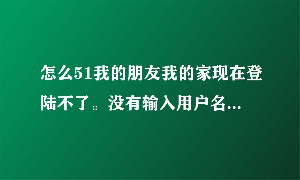 怎么51我的朋友我的家现在登陆不了。没有输入用户名的框出来呢?如何登录?