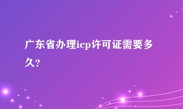 广东省办理icp许可证需要多久？
