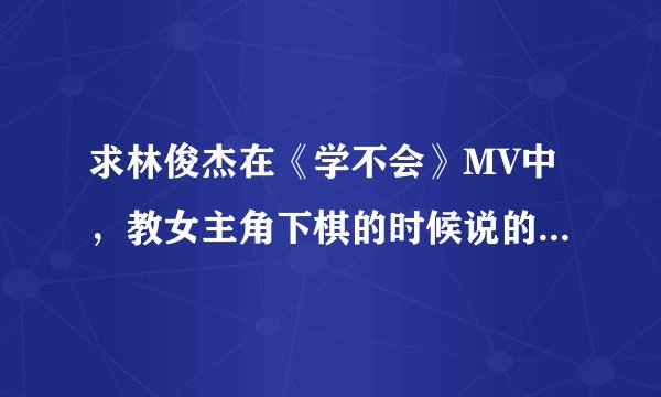 求林俊杰在《学不会》MV中，教女主角下棋的时候说的那段话，以及在MV结束时画面上出现的那一句话。