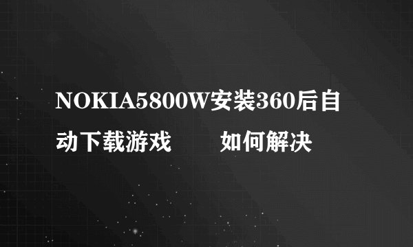 NOKIA5800W安装360后自动下载游戏問題如何解决